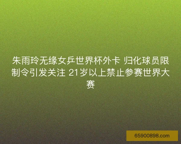 朱雨玲无缘女乒世界杯外卡 归化球员限制令引发关注 21岁以上禁止参赛世界大赛