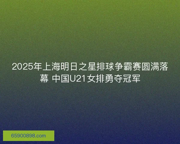 2025年上海明日之星排球争霸赛圆满落幕 中国U21女排勇夺冠军 2025年上海明日之星排球争霸赛圆满落幕 中国U21女排勇夺冠军