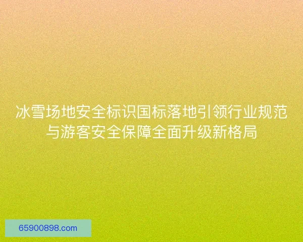 冰雪场地安全标识国标落地引领行业规范与游客安全保障全面升级新格局 冰雪场地安全标识国标落地引领行业规范与游客安全保障全面升级新格局