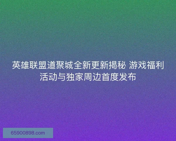 英雄联盟道聚城全新更新揭秘 游戏福利活动与独家周边首度发布