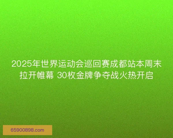 2025年世界运动会巡回赛成都站本周末拉开帷幕 30枚金牌争夺战火热开启