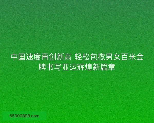 中国速度再创新高 轻松包揽男女百米金牌书写亚运辉煌新篇章