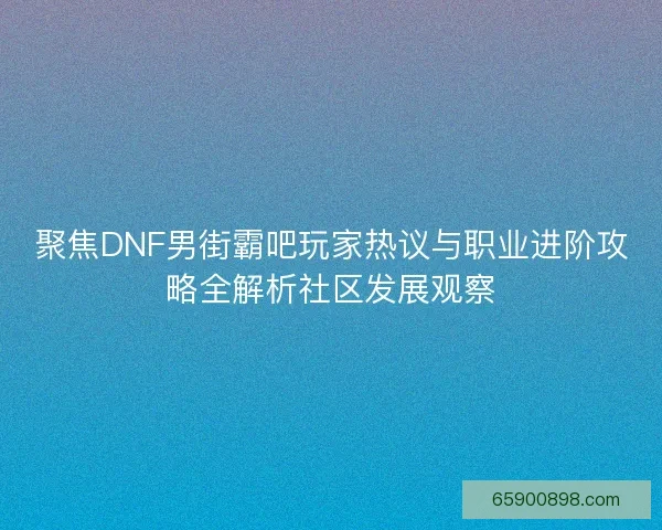 聚焦DNF男街霸吧玩家热议与职业进阶攻略全解析社区发展观察