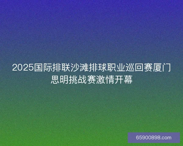 2025国际排联沙滩排球职业巡回赛厦门思明挑战赛激情开幕