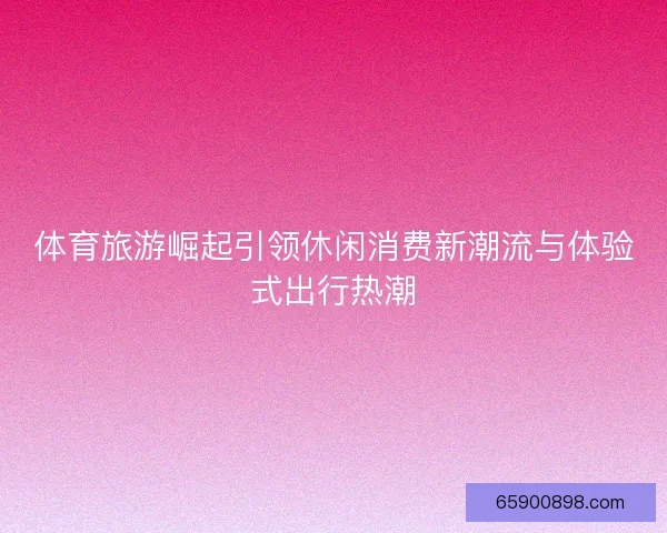 体育旅游崛起引领休闲消费新潮流与体验式出行热潮