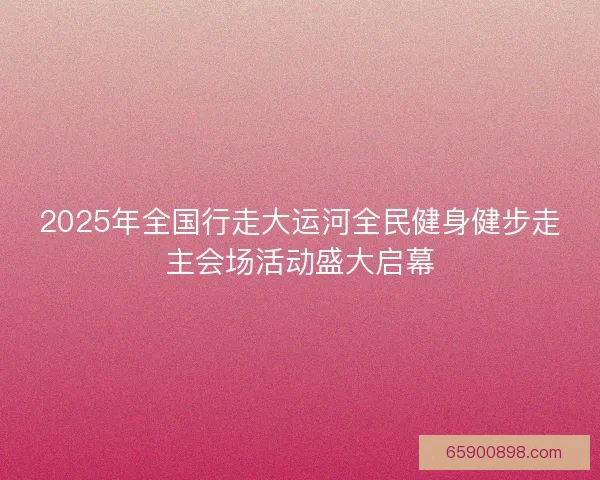 2025年全国行走大运河全民健身健步走主会场活动盛大启幕