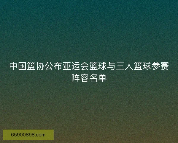 中国篮协公布亚运会篮球与三人篮球参赛阵容名单 中国篮协公布亚运会篮球与三人篮球参赛阵容名单