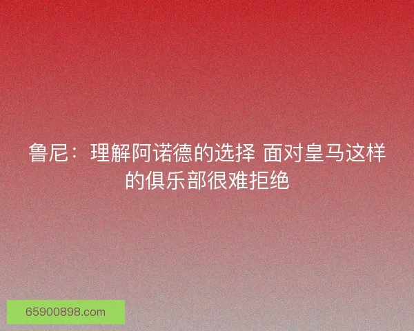 鲁尼：理解阿诺德的选择 面对皇马这样的俱乐部很难拒绝