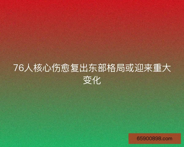 76人核心伤愈复出东部格局或迎来重大变化 76人核心伤愈复出东部格局或迎来重大变化