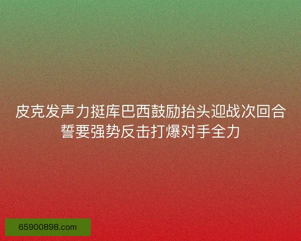 皮克发声力挺库巴西鼓励抬头迎战次回合誓要强势反击打爆对手全力