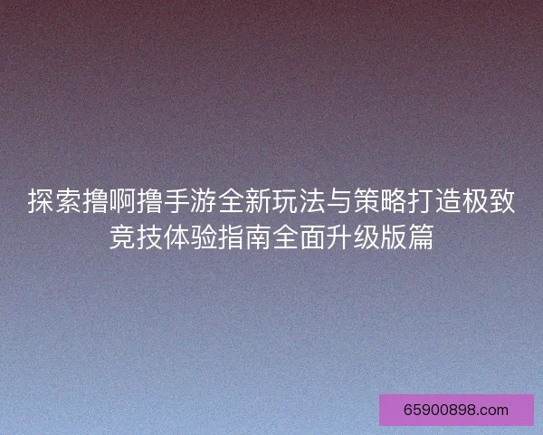 探索撸啊撸手游全新玩法与策略打造极致竞技体验指南全面升级版篇 探索撸啊撸手游全新玩法与策略打造极致竞技体验指南全面升级版篇