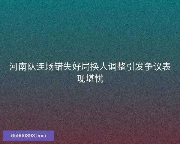 河南队连场错失好局换人调整引发争议表现堪忧 河南队连场错失好局换人调整引发争议表现堪忧