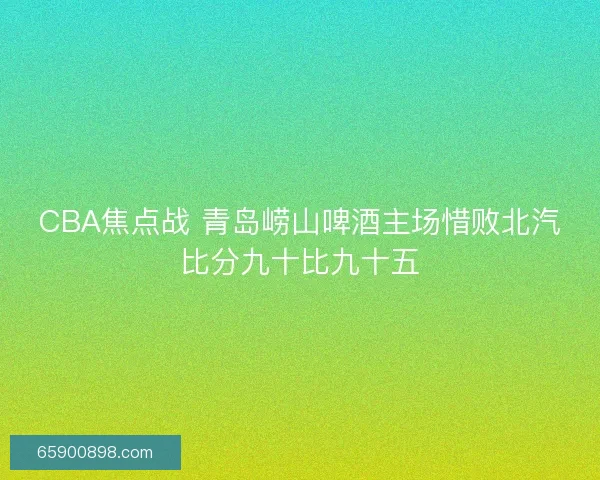 CBA焦点战 青岛崂山啤酒主场惜败北汽比分九十比九十五 CBA焦点战 青岛崂山啤酒主场惜败北汽比分九十比九十五