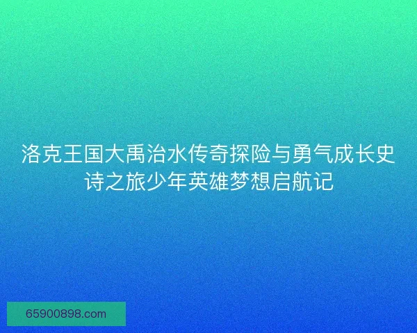 洛克王国大禹治水传奇探险与勇气成长史诗之旅少年英雄梦想启航记