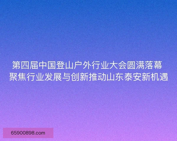 第四届中国登山户外行业大会圆满落幕 聚焦行业发展与创新推动山东泰安新机遇