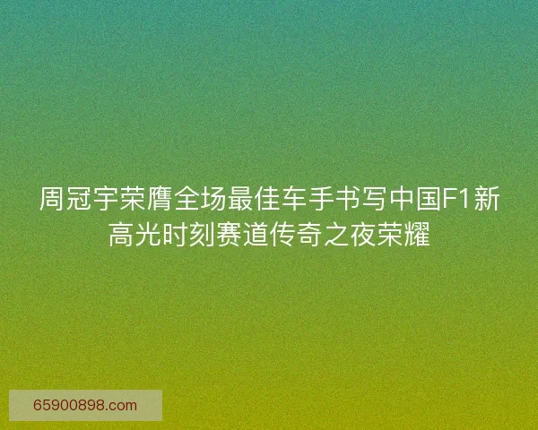 周冠宇荣膺全场最佳车手书写中国F1新高光时刻赛道传奇之夜荣耀