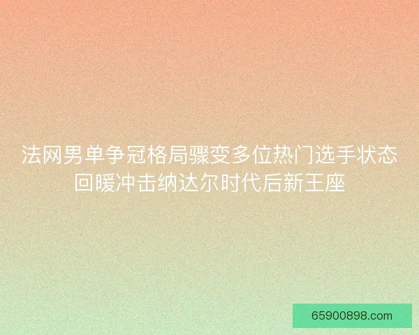 法网男单争冠格局骤变多位热门选手状态回暖冲击纳达尔时代后新王座 法网男单争冠格局骤变多位热门选手状态回暖冲击纳达尔时代后新王座