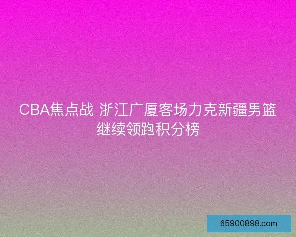 CBA焦点战 浙江广厦客场力克新疆男篮继续领跑积分榜 CBA焦点战 浙江广厦客场力克新疆男篮继续领跑积分榜