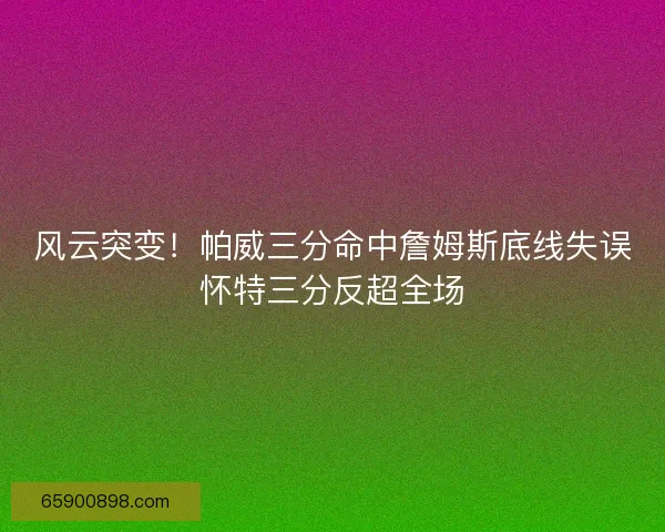 风云突变！帕威三分命中詹姆斯底线失误怀特三分反超全场