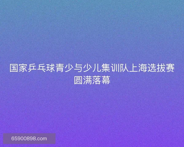 国家乒乓球青少与少儿集训队上海选拔赛圆满落幕 国家乒乓球青少与少儿集训队上海选拔赛圆满落幕