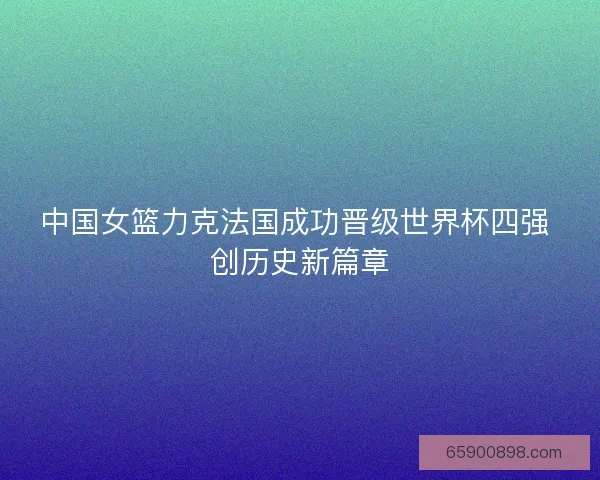 中国女篮力克法国成功晋级世界杯四强 创历史新篇章