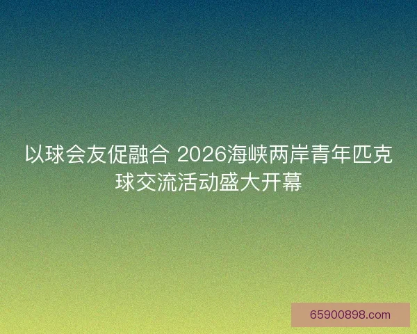 以球会友促融合 2026海峡两岸青年匹克球交流活动盛大开幕
