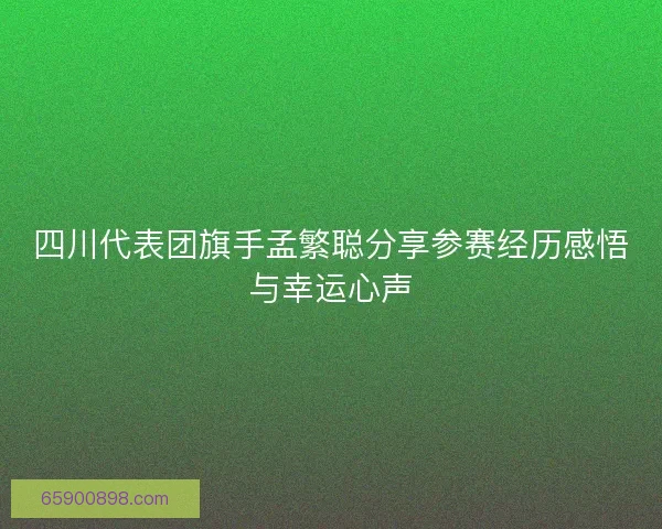 四川代表团旗手孟繁聪分享参赛经历感悟与幸运心声 四川代表团旗手孟繁聪分享参赛经历感悟与幸运心声