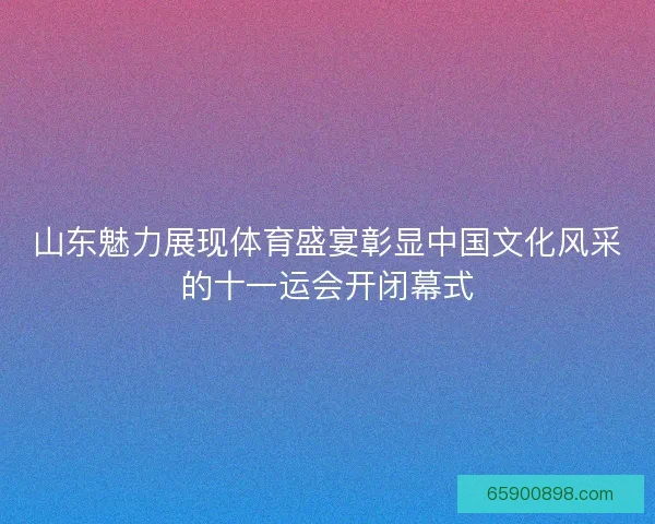 山东魅力展现体育盛宴彰显中国文化风采的十一运会开闭幕式